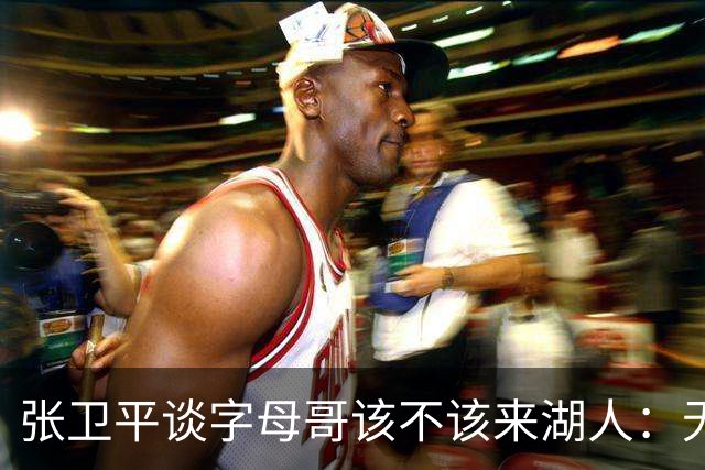张卫平谈字母哥该不该来湖人：无所谓 我是东契奇粉丝 他不动就行